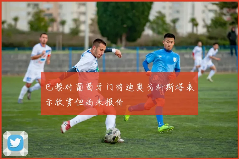 巴黎对葡萄牙门将迪奥戈科斯塔表示欣赏但尚未报价
