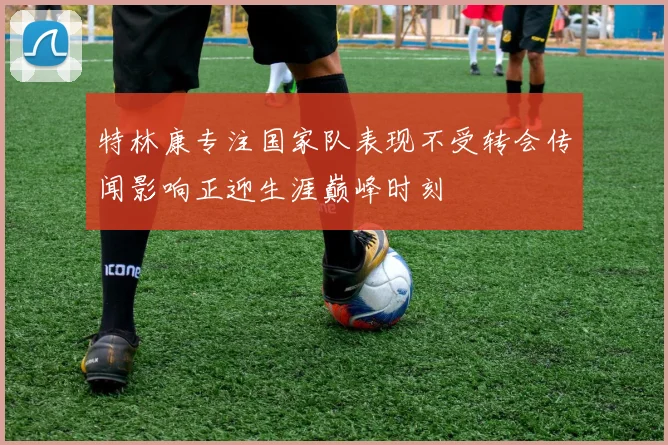 特林康专注国家队表现不受转会传闻影响正迎生涯巅峰时刻