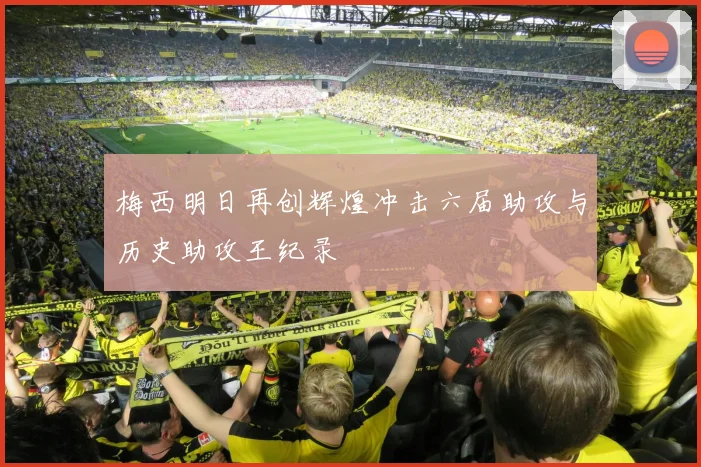梅西明日再创辉煌冲击六届助攻与历史助攻王纪录