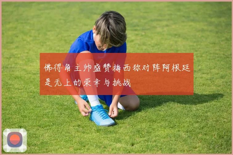 佛得角主帅盛赞梅西称对阵阿根廷是无上的荣幸与挑战