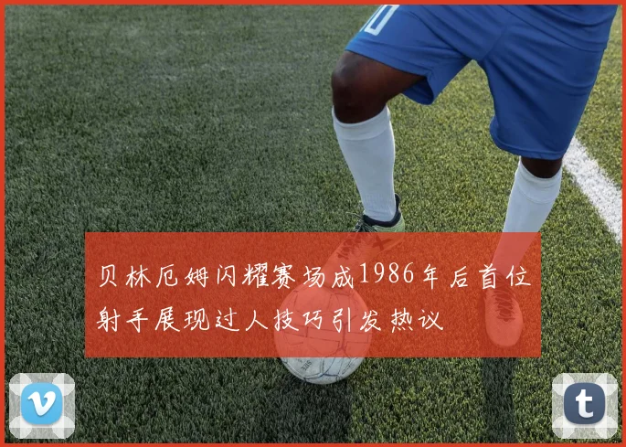 贝林厄姆闪耀赛场成1986年后首位射手展现过人技巧引发热议