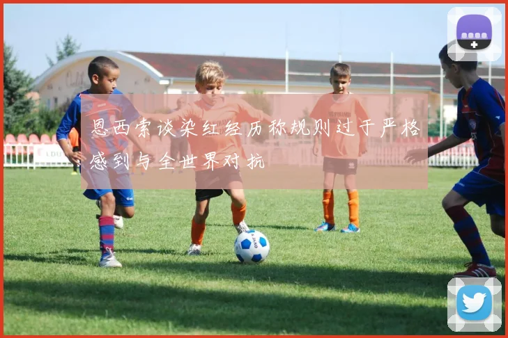 恩西索谈染红经历称规则过于严格感到与全世界对抗