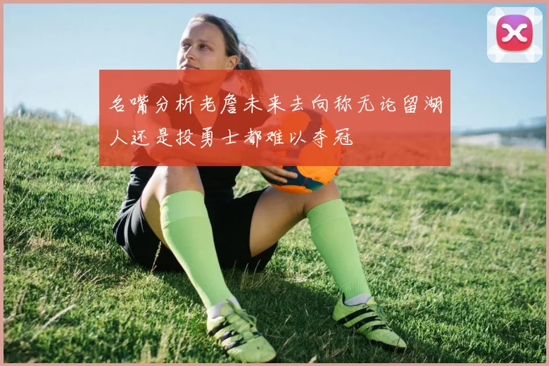 名嘴分析老詹未来去向称无论留湖人还是投勇士都难以夺冠