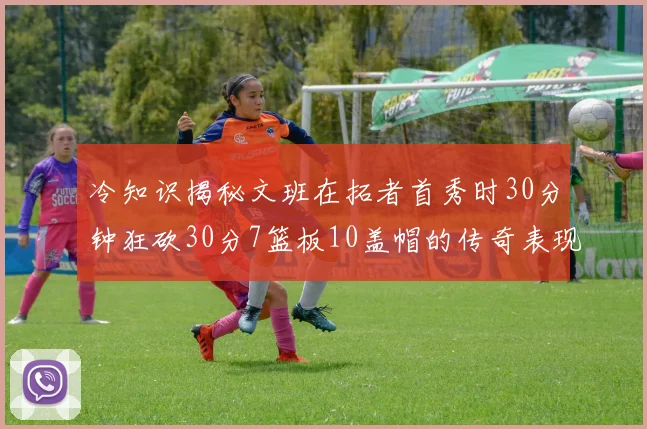 冷知识揭秘文班在拓者首秀时30分钟狂砍30分7篮板10盖帽的传奇表现