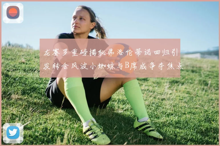 龙赛罗重磅揭秘弗洛伦蒂诺回归引发转会风波小蜘蛛与B席成争夺焦点