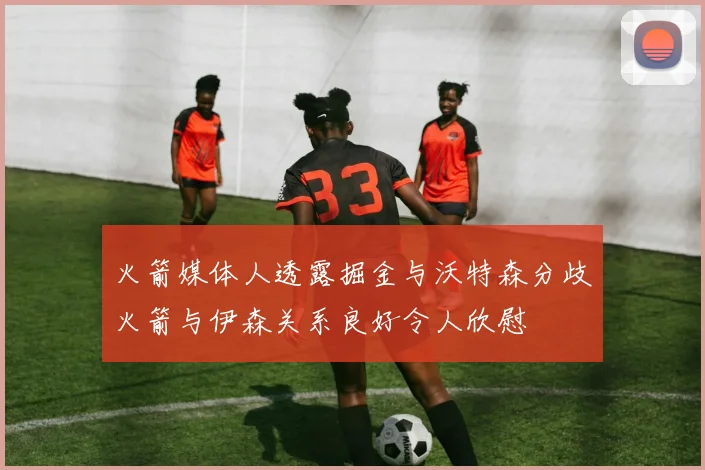 火箭媒体人透露掘金与沃特森分歧火箭与伊森关系良好令人欣慰