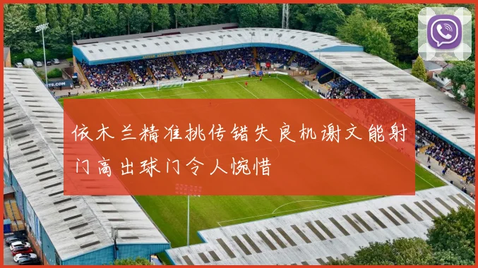 依木兰精准挑传错失良机谢文能射门高出球门令人惋惜