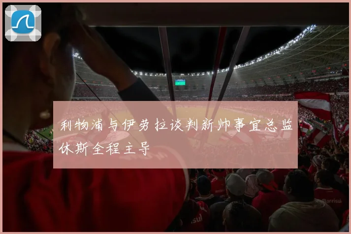 利物浦与伊劳拉谈判新帅事宜总监休斯全程主导