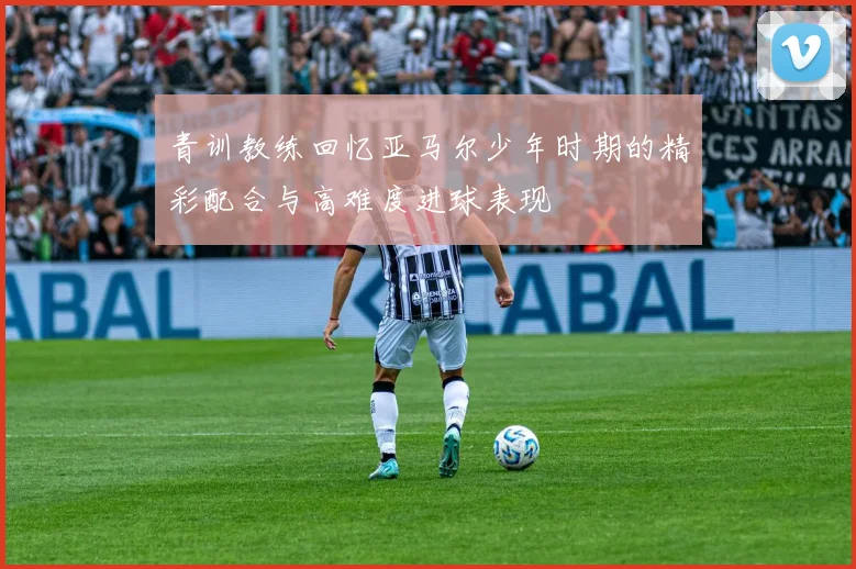 青训教练回忆亚马尔少年时期的精彩配合与高难度进球表现