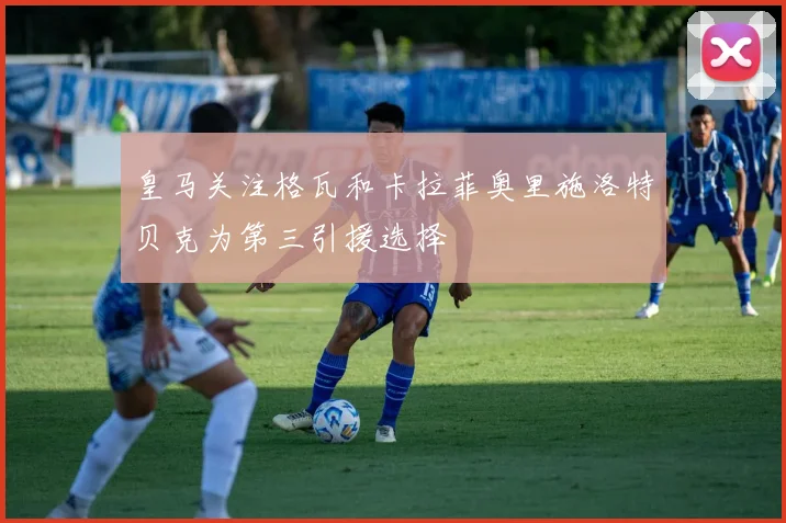 皇马关注格瓦和卡拉菲奥里施洛特贝克为第三引援选择